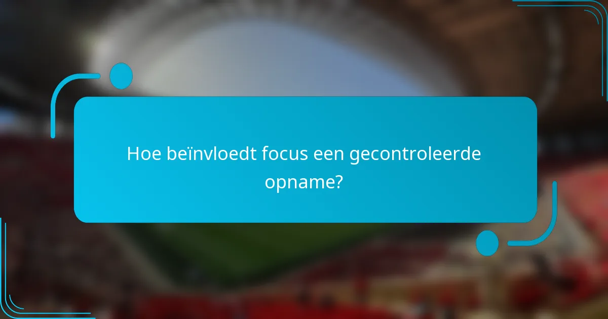 Hoe beïnvloedt focus een gecontroleerde opname?
