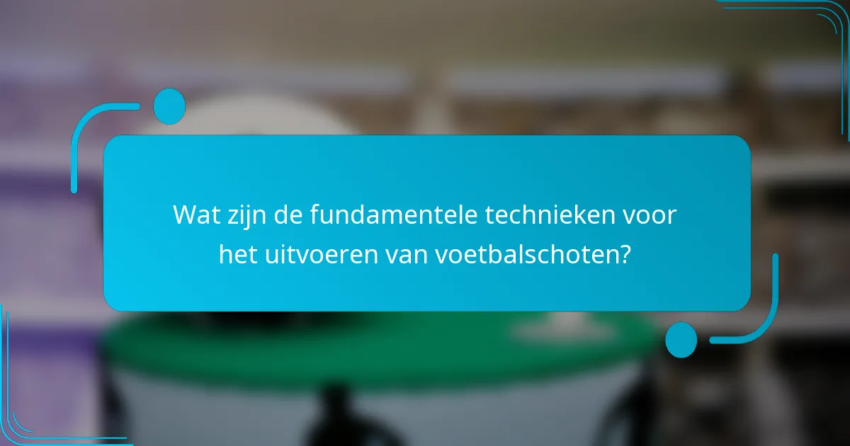 Wat zijn de fundamentele technieken voor het uitvoeren van voetbalschoten?